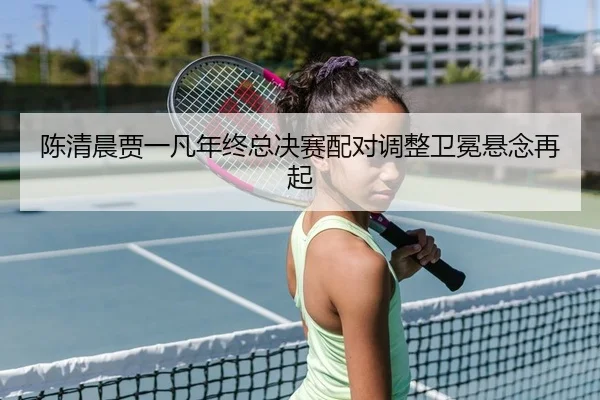 陈清晨贾一凡年终总决赛配对调整卫冕悬念再起